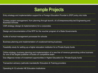 Sample Projects
Entry strategy and implementation support for a Foreign Education Provider’s (FEP) entry into India

Turnkey project management, from planning through launch, of a Entrepreneurship led Engineering and
Business Schools.
CSR strategy (design & implementation) for a corporates

Design and documentation of the RFP for the voucher program of a State Governments

Audits of school management processes for schools

Business planning and implementation of vocational training business.

Feasibility study for setting up a higher education institution for a Private Equity funds

Online strategy, business planning and implementation of a new line of revenue generating online business
for one of the largest publisher of books on competitive exam
Due diligence review of investment opportunities in Higher Education for Private Equity funds

Transaction advisory (sell-side mandate)for Education & Training providers

Operating K-12 schools /HE Education Institutions
 