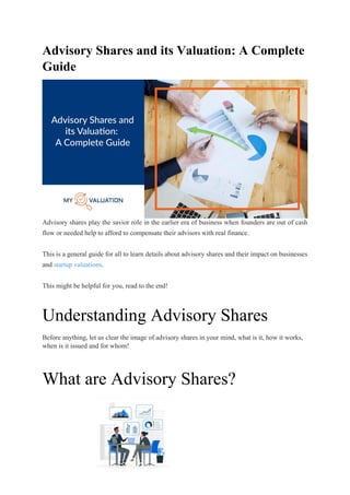 Advisory Shares and its Valuation: A Complete
Guide
One of the crucial parts of the founder’s job towards their company or organization is to manage
company equity. It seeks oversights and administration. When building a business, it is difficult to
have the cash flow to compensate each advisor, investor, or peer that helps a business.
Founders must be artful in compensating their earliest investors, experts, and advisors.
It’s when advisory shares take place.
Advisory shares play the savior role in the earlier era of business when founders are out of cash
flow or needed help to afford to compensate their advisors with real finance.
This is a general guide for all to learn details about advisory shares and their impact on businesses
and startup valuations.
This might be helpful for you, read to the end!
Understanding Advisory Shares
Before anything, let us clear the image of advisory shares in your mind, what is it, how it works,
when is it issued and for whom!
What are Advisory Shares?
 