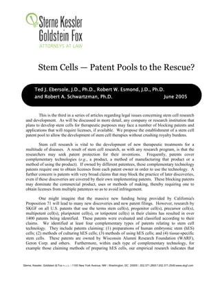 Stem Cells — Patent Pools to the Rescue?

         Ted J. Ebersole, J.D., Ph.D., Robert W. Esmond, J.D., Ph.D.
         and Robert A. Schwartzman, Ph.D.                                                                     June 2005


          This is the third in a series of articles regarding legal issues concerning stem cell research
  and development. As will be discussed in more detail, any company or research institution that
  plans to develop stem cells for therapeutic purposes may face a number of blocking patents and
  applications that will require licenses, if available. We propose the establishment of a stem cell
  patent pool to allow the development of stem cell therapies without crushing royalty burdens.

          Stem cell research is vital to the development of new therapeutic treatments for a
  multitude of diseases. A result of stem cell research, as with any research program, is that the
  researchers may seek patent protection for their inventions. Frequently, patents cover
  complementary technologies (e.g., a product, a method of manufacturing that product or a
  method of using the product). If owned by different patentees, these complementary technology
  patents require one to obtain licenses from each patent owner in order to use the technology. A
  further concern is patents with very broad claims that may block the practice of later discoveries,
  even if these discoveries are covered by their own implementing patents. These blocking patents
  may dominate the commercial product, uses or methods of making, thereby requiring one to
  obtain licenses from multiple patentees so as to avoid infringement.

           One might imagine that the massive new funding being provided by California's
  Proposition 71 will lead to many new discoveries and new patent filings. However, research by
  SKGF on all U.S. patents that use the terms stem cell(s), progenitor cell(s), precursor cell(s),
  multipotent cell(s), pluripotent cell(s), or totipotent cell(s) in their claims has resulted in over
  1400 patents being identified. These patents were evaluated and classified according to their
  claims. We identified at least four complementary types of patents relating to stem cell
  technology. They include patents claiming: (1) preparations of human embryonic stem (hES)
  cells; (2) methods of culturing hES cells; (3) methods of using hES cells; and (4) tissue-specific
  stem cells. These patents are owned by Wisconsin Alumni Research Foundation (WARF),
  Geron Corp. and others. Furthermore, within each type of complementary technology, for
  example those claiming methods of preparing hES cells, our empirical research indicates that


Sterne, Kessler, Goldstein & Fox P.L.L.C. : 1100 New York Avenue, NW : Washington, DC 20005 : 202.371.2600 f 202.371.2540:www.skgf.com
 