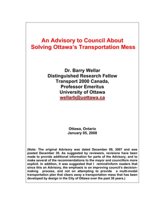 An Advisory to Council About
  Solving Ottawa’s Transportation Mess



                     Dr. Barry Wellar
             Distinguished Research Fellow
                Transport 2000 Canada,
                   Professor Emeritus
                   University of Ottawa
                   wellarb@uottawa.ca




                           Ottawa, Ontario
                          January 05, 2008



(Note: The original Advisory was dated December 09, 2007 and was
posted December 30. As suggested by reviewers, revisions have been
made to provide additional information for parts of the Advisory, and to
make several of the recommendations to the mayor and councillors more
explicit. In addition, it was suggested that I remind/inform readers that
since this an Advisory, the emphasis is on improving council’s decision-
making process, and not on attempting to provide a multi-modal
transportation plan that clears away a transportation mess that has been
developed by design in the City of Ottawa over the past 30 years.)
 