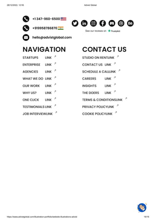 28/12/2022, 12:55 Advist Global
https://www.advistglobal.com/illustration-portfolio/website-illustrations-advist 16/16
+1 347-960-6500
+919958786870
hello@advistglobal.com
NAVIGATION
STARTUPS LINK
ENTERPRISE LINK
AGENCIES LINK
WHAT WE DO LINK
OUR WORK LINK
WHY US? LINK
ONE CLICK LINK
TESTIMONIALS LINK
JOB INTERVIEWLINK
CONTACT US
STUDIO ON RENTLINK
CONTACT US LINK
SCHEDULE A CALLLINK
CAREERS LINK
INSIGHTS LINK
THE DOERS LINK
TERMS & CONDITIONSLINK
PRIVACY POLICYLINK
COOKIE POLICYLINK
See our reviews on
 