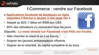 f-Commerce : vendre sur Facebook
« Applications facebook de boutiques en ligne
  (appelées f-Stores) à ajouter à une page fan »

    Adapté au B2C // début en 2009 aux USA

    60% des utilisateurs s'y connectent tous les jours
Objectifs : La vente directe sur Facebook n’est PAS une finalité.

    Aller chercher le client là où il se trouve.

    Soigner les (jeunes) ambassadeurs influents

    Gagner de la notoriété, du capital sympathie et du buzz.
 