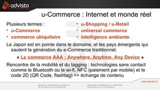 u-Commerce : Internet et monde réel
Plusieurs termes :               
                                     u-Shopping / u-Retail

  u-Commerce                     
                                     universal commerce

  commerce ubiquitaire           
                                     intelligence ambiante
Le Japon est en pointe dans le domaine, et les pays émergents qui
  sautent la génération du e-Commerce traditionnel.
    « Le commerce AAA : Anywhere, Anytime, Any Device »
Rencontre de la mobilité et du tagging : technologies sans contact
 comme le Bluetooth ou le wi-fi, NFC (paiement par mobile) et le
 code 2D (QR Code, flashtag) => échange de contenu
 