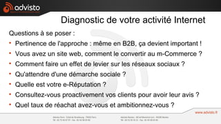 Diagnostic de votre activité Internet
Questions à se poser :

    Pertinence de l'approche : même en B2B, ça devient important !

    Vous avez un site web, comment le convertir au m-Commerce ?

    Comment faire un effet de levier sur les réseaux sociaux ?

    Qu'attendre d'une démarche sociale ?

    Quelle est votre e-Réputation ?

    Consultez-vous proactivement vos clients pour avoir leur avis ?

    Quel taux de réachat avez-vous et ambitionnez-vous ?
 