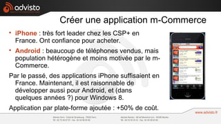 Créer une application m-Commerce

    iPhone : très fort leader chez les CSP+ en
    France. Ont confiance pour acheter.

    Android : beaucoup de téléphones vendus, mais
    population hétérogène et moins motivée par le m-
    Commerce.
Par le passé, des applications iPhone suffisaient en
  France. Maintenant, il est raisonnable de
  développer aussi pour Android, et (dans
  quelques années ?) pour Windows 8.
Application par plate-forme ajoutée : +50% de coût.
 
