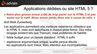 Applications dédiées ou site HTML 5 ?
« Notre plus grosse erreur a été de trop parier sur le HTML 5 et pas
  assez sur le natif. Nous avons perdu deux ans à cause de cela. »
dixit Mark Zuckerberg
Les applications permettent une meilleure expérience utilisateur que
  le HTML 5, mais sont spécifiques à chaque plate-forme. Des méta-
  langage existent tels que Titanium, mais problèmes de fiabilité.

    faible budget pour un besoin standard : HTML 5 suffit.

    expérience ergonomique unique, qualité perçue élevée :
    les applications sont mieux. Mais attention aux incompatibilités.
 