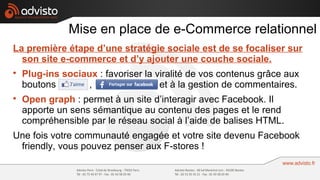 Mise en place de e-Commerce relationnel
La première étape d’une stratégie sociale est de se focaliser sur
  son site e-commerce et d’y ajouter une couche sociale.

    Plug-ins sociaux : favoriser la viralité de vos contenus grâce aux
    boutons Like , Send              et à la gestion de commentaires.

    Open graph : permet à un site d’interagir avec Facebook. Il
    apporte un sens sémantique au contenu des pages et le rend
    compréhensible par le réseau social à l’aide de balises HTML.
Une fois votre communauté engagée et votre site devenu Facebook
 friendly, vous pouvez penser aux F-stores !
 