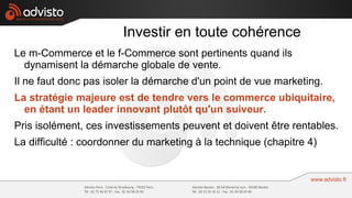Investir en toute cohérence
Le m-Commerce et le f-Commerce sont pertinents quand ils
  dynamisent la démarche globale de vente.
Il ne faut donc pas isoler la démarche d'un point de vue marketing.
La stratégie majeure est de tendre vers le commerce ubiquitaire,
  en étant un leader innovant plutôt qu'un suiveur.
Pris isolément, ces investissements peuvent et doivent être rentables.
La difficulté : coordonner du marketing à la technique (chapitre 4)
 