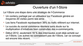 Ouverture d'un f-Store
Le f-Store une étape dans une stratégie de f-Commerce

    Un contenu partagé par un utilisateur sur Facebook génère en
    moyenne 20 visites parmi ses amis

    Les liens Facebook représentent 38% du trafic référent sur internet.

    Le succès du social commerce résidera sans doute sur la
    multiplication d’initiatives bien construites des e-commerçants.

    Début 2012, seulement 18 % des internautes avait déjà acheté sur
    un f-Store. Les autres ne connaissent pas de f-Store, car ce concept
    est encore très récent.
 