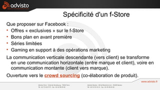 Spécificité d'un f-Store
Que proposer sur Facebook :

  Offres « exclusives » sur le f-Store

  Bons plan en avant première

  Séries limitées

  Gaming en support à des opérations marketing
La communication verticale descendante (vers client) se transforme
  en une communication horizontale (entre marque et client), voire en
  communication montante (client vers marque).
Ouverture vers le crowd sourcing (co-élaboration de produit).
 