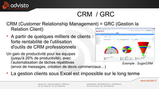 CRM / GRC
CRM (Customer Relationship Management) = GRC (Gestion la
 Relation Client)

    A partir de quelques milliers de clients :
    forte rentabilité de l'utilisation
    d'outils de CRM professionnels
Un gain de productivité pour les équipes
  (jusqu'à 20% de productivité), avec
  l’automatisation de tâches répétitives                 Exemple : SugarCRM
  (envoi de messages, création de devis commerciaux…)

    La gestion clients sous Excel est impossible sur le long terme
 