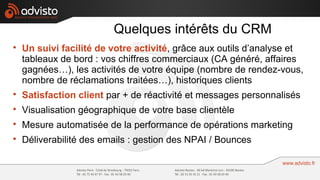 Quelques intérêts du CRM

    Un suivi facilité de votre activité, grâce aux outils d’analyse et
    tableaux de bord : vos chiffres commerciaux (CA généré, affaires
    gagnées…), les activités de votre équipe (nombre de rendez-vous,
    nombre de réclamations traitées…), historiques clients

    Satisfaction client par + de réactivité et messages personnalisés

    Visualisation géographique de votre base clientèle

    Mesure automatisée de la performance de opérations marketing

    Déliverabilité des emails : gestion des NPAI / Bounces
 