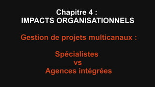 Chapitre 4 :
IMPACTS ORGANISATIONNELS

Gestion de projets multicanaux :

        Spécialistes
            vs
      Agences intégrées
 