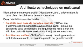 Architectures techniques en multicanal
Il faut gérer le catalogue produit (rédactionnel, prix), la facturation, la
    base client, la cohérence de communication.
Deux orientations architecturales :

    En étoile avec base de données centrale (ERP ou site
    e-Commerce) interconnectée avec chaque canal : enjeux de
    gestion de base de données, de fréquence de mise à jour, etc.
    NB : Les coûts d'interconnexions sont toujours sous-estimés.

    Architecture unifiée (CMS e-Commerce) : développement sur
    architecture existante, ou solution globale qui gère l'ensemble
 
