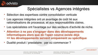 Spécialistes vs Agences intégrées

    Sélection des expertises contre consolidation verticale

    Les agences intégrées ont un avantage de coût lié aux
    rationalisations de processus, et aux responsabilités claires.

    Les spécialistes ont l'avantage sur des secteurs d'activité de niche.

    Attention à ne pas s'engager dans des développements
    informatiques alors que de l'open source existe déjà
    => les développements servent uniquement au spécifique

    Dualité produit / prestataire : par où commencer ?
 