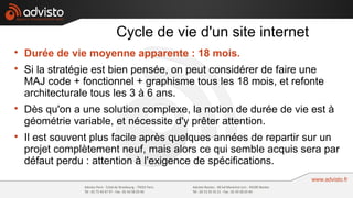 Cycle de vie d'un site internet

    Durée de vie moyenne apparente : 18 mois.

    Si la stratégie est bien pensée, on peut considérer de faire une
    MAJ code + fonctionnel + graphisme tous les 18 mois, et refonte
    architecturale tous les 3 à 6 ans.

    Dès qu'on a une solution complexe, la notion de durée de vie est à
    géométrie variable, et nécessite d'y prêter attention.

    Il est souvent plus facile après quelques années de repartir sur un
    projet complètement neuf, mais alors ce qui semble acquis sera par
    défaut perdu : attention à l'exigence de spécifications.
 