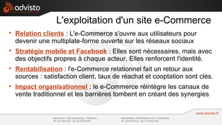 L'exploitation d'un site e-Commerce

    Relation clients : L'e-Commerce s'ouvre aux utilisateurs pour
    devenir une multiplate-forme ouverte sur les réseaux sociaux

    Stratégie mobile et Facebook : Elles sont nécessaires, mais avec
    des objectifs propres à chaque acteur. Elles renforcent l'identité.

    Rentabilisation : l'e-Commerce relationnel fait un retour aux
    sources : satisfaction client, taux de réachat et cooptation sont clés.

    Impact organisationnel : le e-Commerce réintègre les canaux de
    vente traditionnel et les barrières tombent en créant des synergies
 