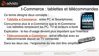 t-Commerce : tablettes et télécommandes
Ce terme désigne deux concepts :
 Tablette e-Commerce : entre PC et Smartphones.


Concurrence plus le e-Commerce que le m-Commerce
  Les tablettes remplacent les PC, TV et lecteurs e-book
Explication : le lieu d'usage devient plus important que l'interface
 Télécommande e-Commerce : achat effectué avec sa

  télécommande depuis sa TV connectée
Dans les deux cas : l'ergonomie du site doit être simplifiée
 