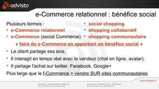 e-Commerce relationnel : bénéfice social
Plusieurs termes :                      
                                            social shopping

  e-Commerce relationnel                
                                            shopping collaboratif

  s-Commerce (social Commerce)          
                                            shopping communautaire
      « faire du e-Commerce en apportant un bénéfice social »

    Le client partage ses avis,

    Il interagit en temps réel avec le vendeur (chat en ligne, avatar),

    Il partage l'achat sur twitter, Facebook, Google+
Plus large que le f-Commerce = vendre SUR sites communautaires
 