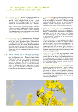 28 
FAITS MARQUANTS ET ACTIVITÉS DU GROUPE 
AU COURS DE L’EXERCICE 2013-2014 
L’exercice 2013-2014 permet au Groupe Advitam de 
constater l’intérêt économique de l’adhésion de sa 
centrale d’achats d’agrofournitures SICAPA à l’Union 
Nationale In Vivo. En effet, pour la première fois, l’Union 
remonte des ristournes tant à Unéal SCA qu’à Ternoveo. 
Depuis 24 mois, l’Union apporte son expertise technique 
à Advitam en matière de gammes de produits et surtout 
de mise en oeuvre d’Outils d’Aide à la Décision (OAD). 
Enfin, la veille réglementaire assurée par l’Union conforte 
le Groupe Advitam dans ses activités. 
En matière de céréales, l’exercice constitue la première 
année de baisse des prix des céréales depuis 3 ans. De 
ce fait, bien que le volume de collecte soit en hausse 
(+2,5%), le chiffre d’affaires est en baisse. Les structures 
de commercialisation des céréales et oléo-protéagineux 
du Groupe Advitam permettent de profiter de toutes les 
opportunités de marché. Bien sûr, l’optimisation des flux 
de transport est la pierre angulaire de la performance sur 
cette activité. 
Advitam constitue sur le marché des productions 
animales le premier acteur régional. La saturation des 
deux outils de fabrication d’aliment du bétail permet 
d’optimiser le coût de revient des aliments composés. 
Par ailleurs, les trois groupements de producteurs 
assurent le débouché des éleveurs. La société LTP 
représente la volonté du Groupe Advitam de rechercher 
toutes les alliances permettant d’améliorer les coûts 
(LTP : Logistic Trans Porcs, Société de transport de porcs 
en participation avec Cobevial et Ets Pannier). 
La société Prostock, entreprise de transport du Groupe 
Advitam participe à l’amélioration des performances de 
toutes les sociétés. Son organisation au service de toutes 
les sociétés du Groupe Advitam (et aussi de sociétés 
externes) permet d’optimiser le poste transport. La 
société Vertdis en profite pleinement sur cet exercice. 
Vertdis et sa filiale Plein Champ continuent leur 
développement, malgré un contexte économique général 
difficile. Ces deux sociétés ont réalisé une performance 
supérieure à celle de l’an dernier. Les résultats 
ont été atteints grâce à une démarche marketing 
et promotionnelle innovante et un investissement 
important du management. 
Advitam Agroéquipement, nom qui vient d’être donné 
au Pôle Machinisme, va détenir le prochain exercice 
tous les titres des sociétés de ce pôle. L’activité a été 
très importante. Les agriculteurs souhaitant réaliser des 
travaux de récoltes dans des temps courts, continuent à 
acquérir des matériels plus productifs (moissonneuses 
batteuses, ensileuses, arracheuses de pommes de terre 
et tracteurs plus puissants). 
L’exécution des céréales (plus de 2,3 millions de tonnes 
collectés pour le Groupe Advitam) a été très dynamique 
durant l’exercice. De ce fait, le Groupe Advitam termine 
la campagne avec un volume de stocks céréales au plus 
bas. Cette évolution, accompagnée par une baisse du prix 
des céréales, aboutit à une valeur de stocks de céréales la 
plus faible jamais connue. 
La démarche de développement durable se traduit pour 
le Groupe Advitam par l’utilisation d’Outils d’Aide à la 
Décision (OAD) et par le développement de la traçabilité 
du conseil. Par ailleurs, tous les personnels ayant une 
fonction de conseil et/ou de délivrance de produits 
phytosanitaires sont régulièrement formés et audités 
aux bonnes pratiques d’utilisation, et disposent des 
certifications nécessaires. 
 