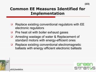 Replace existing conventional regulators with EE electronic regulators  Pre heat oil with boiler exhaust gases  Arresting wastage of water & Replacement of standard motors with energy-efficient ones  Replace existing conventional electromagnetic ballasts with energy efficient electronic ballasts Common EE Measures Identified for Implementation advit foundation (2/2) 