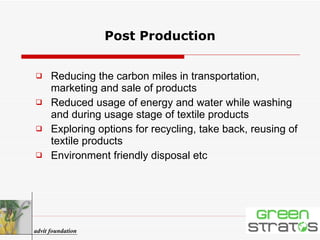 Reducing the carbon miles in transportation, marketing and sale of products Reduced usage of energy and water while washing and during usage stage of textile products Exploring options for recycling, take back, reusing of textile products Environment friendly disposal etc Post Production advit foundation 