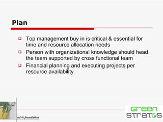 Plan Top management buy in is critical & essential for time and resource allocation needs Person with organizational knowledge should head the team supported by cross functional team Financial planning and executing projects per resource availability advit foundation 