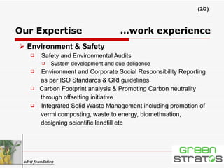 Environment & Safety Safety and Environmental Audits System development and due deligence   Environment and Corporate Social Responsibility Reporting  as per ISO Standards & GRI guidelines Carbon Footprint analysis & Promoting Carbon neutrality  through offsetting initiative Integrated Solid Waste Management including promotion of  vermi composting, waste to energy, biomethnation,  designing scientific landfill etc advit foundation (2/2) Our Expertise     …work experience 