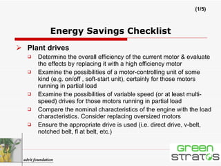 Energy Savings Checklist Plant drives Determine the overall efficiency of the current motor & evaluate the effects by replacing it with a high efficiency motor Examine the possibilities of a motor-controlling unit of some kind (e.g. on/off , soft-start unit), certainly for those motors running in partial load Examine the possibilities of variable speed (or at least multi-speed) drives for those motors running in partial load Compare the nominal characteristics of the engine with the load characteristics. Consider replacing oversized motors Ensure the appropriate drive is used (i.e. direct drive, v-belt, notched belt, fl at belt, etc.) (1/5) advit foundation 