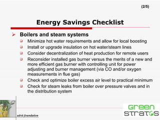 Boilers and steam systems Minimize hot water requirements and allow for local boosting Install or upgrade insulation on hot water/steam lines Consider decentralization of heat production for remote users Reconsider installed gas burner versus the merits of a new and more efficient gas burner with controlling unit for power adjusting and burner management (via CO and/or oxygen measurements in flue gas) Check and optimize boiler excess air level to practical minimum Check for steam leaks from boiler over pressure valves and in the distribution system Energy Savings Checklist (2/5) advit foundation 