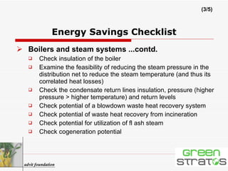 Boilers and steam systems ...contd. Check insulation of the boiler Examine the feasibility of reducing the steam pressure in the distribution net to reduce the steam temperature (and thus its correlated heat losses) Check the condensate return lines insulation, pressure (higher pressure > higher temperature) and return levels Check potential of a blowdown waste heat recovery system Check potential of waste heat recovery from incineration Check potential for utilization of fl ash steam Check cogeneration potential Energy Savings Checklist (3/5) advit foundation 