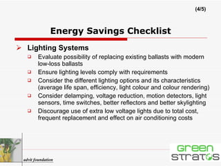 Lighting Systems Evaluate possibility of replacing existing ballasts with modern low-loss ballasts Ensure lighting levels comply with requirements Consider the different lighting options and its characteristics (average life span, efficiency, light colour and colour rendering) Consider delamping, voltage reduction, motion detectors, light sensors, time switches, better reflectors and better skylighting Discourage use of extra low voltage lights due to total cost, frequent replacement and effect on air conditioning costs Energy Savings Checklist (4/5) advit foundation 