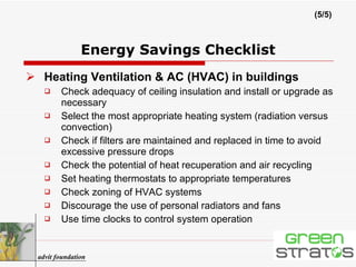 Heating Ventilation & AC (HVAC) in buildings Check adequacy of ceiling insulation and install or upgrade as necessary Select the most appropriate heating system (radiation versus convection) Check if filters are maintained and replaced in time to avoid excessive pressure drops Check the potential of heat recuperation and air recycling Set heating thermostats to appropriate temperatures Check zoning of HVAC systems Discourage the use of personal radiators and fans Use time clocks to control system operation Energy Savings Checklist (5/5) advit foundation 