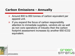 Carbon Emissions - Annually Around 800 to 850 tonnes of carbon equivalent per apparel unit.  If you expand the focus of carbon responsibility attention to immediate suppliers, vendors etc as well as non core operations of industry then the carbon footprint assessment increases by another 650 tCO2 equivalent. advit foundation 