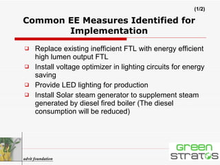 Common EE Measures Identified for Implementation Replace existing inefficient FTL with energy efficient high lumen output FTL  Install voltage optimizer in lighting circuits for energy saving  Provide LED lighting for production Install Solar steam generator to supplement steam generated by diesel fired boiler (The diesel consumption will be reduced)   advit foundation (1/2) 
