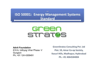 ISO 50001: Energy Management Systems
                Standard




Advit Foundation                GreenStratos Consulting Pvt. Ltd
610 A, Udhyog Vihar Phase- V     Plot. 59, Amar Co-op Society,
Gurgaon                        Kavuri Hills, Madhapur, Hyderabad
Ph; +91 124 4309491
                                      Ph. +91 4064584004
 