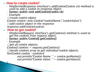  How to create cookie?
◦ HttpServletResponse interface’s addCookie(Cookie ck) method is
used to add a cookie in response object.
◦ Syntax: public void addCookie(Cookie ck)
◦ Example:
//create cookie object
Cookie cookie=new Cookie(“cookieName”,”cookieValue”);
//add cookie object in the response
response.addCookie(cookie);
 How to get cookie?
◦ HttpServletRequest interface’s getCookies() method is used to
get the cookies from request object.
◦ Syntax: public Cookie[] getCookies()
◦ Example:
//get all cookie objects.
Cookie[] cookies = request.getCookies();
//iterate cookies array to get individual cookie objects.
for(Cookie cookie : cookies){
out.println(“Cookie Name: ” + cookie.getName());
out.println(“Cookie Value: ” + cookie.getValue());
}
 