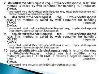 7. doPut(HttpServletRequest req, HttpServletResponse res): This
method is called by web container for handling PUT requests.
Syntax:
◦ protected void doPut(HttpServletRequest req, HttpServletResponse res)
throws ServletException,IOException
8. doTrace(HttpServletRequest req, HttpServletResponse
res): This method is called by web container for handling
TRACE requests.
Syntax:
◦ protected void doTrace(HttpServletRequest req, HttpServletResponse
res) throws ServletException,IOException
9. doDelete(HttpServletRequest req, HttpServletResponse
res): This method is called by web container for handling
DELETE requests.
Syntax:
◦ protected void doDelete(HttpServletRequest req, HttpServletResponse
res) throws ServletException,IOException
10. getLastModified(HttpServletRequest req): It returns the time
the HttpServletRequest object was last modified since
midnight January 1, 1970 GMT. It returns a negative number if
time is unknown.
Syntax:
◦ protected long getLastModified(HttpServletRequest req)
 