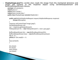  DisplayImage.javaThis servlet class reads the image from the mentioned directory and
writes the content in the response object using ServletOutputStream and
BufferedOutputStream classes.
package com.javatpoint;
import java.io.*;
import javax.servlet.*;
import javax.servlet.http.*;
public class DisplayImage extends HttpServlet {
public void doGet(HttpServletRequest request,HttpServletResponse response)
throws IOException
{
response.setContentType("image/jpeg");
ServletOutputStream out;
out = response.getOutputStream();
FileInputStream fin = new FileInputStream("c:testjava.jpg");
BufferedInputStream bin = new BufferedInputStream(fin);
BufferedOutputStream bout = new BufferedOutputStream(out);
int ch =0; ;
while((ch=bin.read())!=-1)
{
bout.write(ch);
}
bin.close();
fin.close();
bout.close();
out.close();
}
}
 