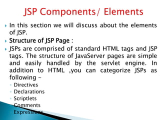  In this section we will discuss about the elements
of JSP.
 Structure of JSP Page :
 JSPs are comprised of standard HTML tags and JSP
tags. The structure of JavaServer pages are simple
and easily handled by the servlet engine. In
addition to HTML ,you can categorize JSPs as
following -
◦ Directives
◦ Declarations
◦ Scriptlets
◦ Comments
◦ Expressions
 