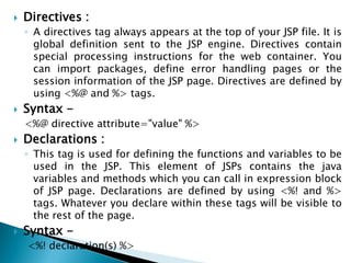 Directives :
◦ A directives tag always appears at the top of your JSP file. It is
global definition sent to the JSP engine. Directives contain
special processing instructions for the web container. You
can import packages, define error handling pages or the
session information of the JSP page. Directives are defined by
using <%@ and %> tags.
 Syntax -
<%@ directive attribute="value" %>
 Declarations :
◦ This tag is used for defining the functions and variables to be
used in the JSP. This element of JSPs contains the java
variables and methods which you can call in expression block
of JSP page. Declarations are defined by using <%! and %>
tags. Whatever you declare within these tags will be visible to
the rest of the page.
 Syntax -
<%! declaration(s) %>
 