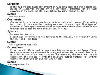  Scriptlets:
◦ In this tag we can insert any amount of valid java code and these codes are
placed in _jspService method by the JSP engine. Scriptlets can be used
anywhere in the page. Scriptlets are defined by using <% and %> tags.
 Syntax -
<% Scriptlets%>
 Comments :
◦ Comments help in understanding what is actually code doing. JSPs provides
two types of comments for putting comment in your page. First type of
comment is for output comment which is appeared in the output stream on the
browser. It is written by using the <!-- and --> tags.
 Syntax -
<!-- comment text -->
◦ Second type of comment is not delivered to the browser. It is written by using
the <%-- and --%> tags.
 Syntax -
<%-- comment text --%>
 Expressions :
◦ Expressions in JSPs is used to output any data on the generated Zpage. These
data are automatically converted to string and printed on the output stream. It
is an instruction to the web container for executing the code with in the
expression and replace it with the resultant output content. For writing
expression in JSP, you can use <%= and %> tags.
 Syntax -
<%= expression %>
 