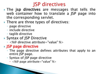  The jsp directives are messages that tells the
web container how to translate a JSP page into
the corresponding servlet.
 There are three types of directives:
◦ page directive
◦ include directive
◦ taglib directive
 Syntax of JSP Directive
◦ <%@ directive attribute="value" %>
 JSP page directive
◦ The page directive defines attributes that apply to an
entire JSP page.
◦ Syntax of JSP page directive
 <%@ page attribute="value" %>
◦
 