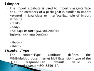 1)import
◦ The import attribute is used to import class,interface
or all the members of a package.It is similar to import
keyword in java class or interface.Example of import
attribute
<html>
<body>
<%@ page import="java.util.Date" %>
Today is: <%= new Date() %>
</body>
</html>
2)contentType
◦ The contentType attribute defines the
MIME(Multipurpose Internet Mail Extension) type of the
HTTP response.The default value is
"text/html;charset=ISO-8859-1".
 