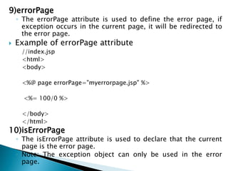 9)errorPage
◦ The errorPage attribute is used to define the error page, if
exception occurs in the current page, it will be redirected to
the error page.
 Example of errorPage attribute
//index.jsp
<html>
<body>
<%@ page errorPage="myerrorpage.jsp" %>
<%= 100/0 %>
</body>
</html>
10)isErrorPage
◦ The isErrorPage attribute is used to declare that the current
page is the error page.
◦ Note: The exception object can only be used in the error
page.
 