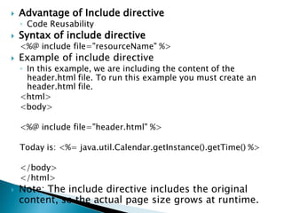  Advantage of Include directive
◦ Code Reusability
 Syntax of include directive
<%@ include file="resourceName" %>
 Example of include directive
◦ In this example, we are including the content of the
header.html file. To run this example you must create an
header.html file.
<html>
<body>
<%@ include file="header.html" %>
Today is: <%= java.util.Calendar.getInstance().getTime() %>
</body>
</html>
 Note: The include directive includes the original
content, so the actual page size grows at runtime.
 