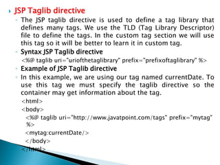  JSP Taglib directive
◦ The JSP taglib directive is used to define a tag library that
defines many tags. We use the TLD (Tag Library Descriptor)
file to define the tags. In the custom tag section we will use
this tag so it will be better to learn it in custom tag.
◦ Syntax JSP Taglib directive
<%@ taglib uri="uriofthetaglibrary" prefix="prefixoftaglibrary" %>
◦ Example of JSP Taglib directive
◦ In this example, we are using our tag named currentDate. To
use this tag we must specify the taglib directive so the
container may get information about the tag.
<html>
<body>
<%@ taglib uri="http://www.javatpoint.com/tags" prefix="mytag"
%>
<mytag:currentDate/>
</body>
</html>
 