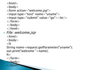 <html>
<body>
<form action="welcome.jsp">
<input type="text" name="uname">
<input type="submit" value="go"><br/>
</form>
</body>
</html>
 File: welcome.jsp
<html>
<body>
<%
String name=request.getParameter("uname");
out.print("welcome "+name);
%>
</form>
</body>
</html>
 