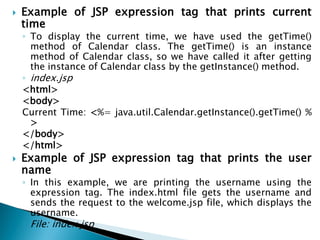  Example of JSP expression tag that prints current
time
◦ To display the current time, we have used the getTime()
method of Calendar class. The getTime() is an instance
method of Calendar class, so we have called it after getting
the instance of Calendar class by the getInstance() method.
◦ index.jsp
<html>
<body>
Current Time: <%= java.util.Calendar.getInstance().getTime() %
>
</body>
</html>
 Example of JSP expression tag that prints the user
name
◦ In this example, we are printing the username using the
expression tag. The index.html file gets the username and
sends the request to the welcome.jsp file, which displays the
username.
◦ File: index.jsp
 