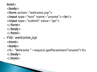 html>
<body>
<form action="welcome.jsp">
<input type="text" name="uname"><br/>
<input type="submit" value="go">
</form>
</body>
</html>
 File: welcome.jsp
<html>
<body>
<%= "Welcome "+request.getParameter("uname") %>
</body>
</html>
 